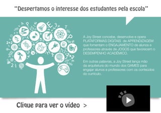 Clique para ver o vídeo >
A Joy Street concebe, desenvolve e opera
PLATAFORMAS DIGITAIS de APRENDIZAGEM
que fomentam o ENGAJAMENTO de alunos e
professores através de JOGOS que favorecem o
DESEMPENHO ACADÊMICO.
Em outras palavras, a Joy Street lança mão
da arquitetura do mundo dos GAMES para
engajar alunos e professores com os conteúdos
do currículo.
“Despertamos o interesse dos estudantes pela escola”
 
