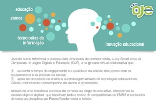 tecnologias da
informação
games
inovação educacional
educação
Usando como referência o sucesso das olimpíadas de conhecimento, a Joy Street criou as
Olimpíadas de Jogos Digitais e Educação (OJE), uma gincana virtual colaborativa que:
(1) aumenta o tempo de engajamento e a qualidade da adesão dos jovens com os
equipamentos e as práticas da escola;
(2) apoia os processos de ensino e aprendizagem através de tecnologias educacionais
lúdicas, melhorando o desempenho de alunos e professores.
Através de uma mecânica contínua de torneios ao longo do ano letivo, oferecemos às
escolas objetos digitais que espelham toda a matriz de competências do ENEM e conteúdos
de todas as disciplinas do Ensino Fundamental e Médio.
 