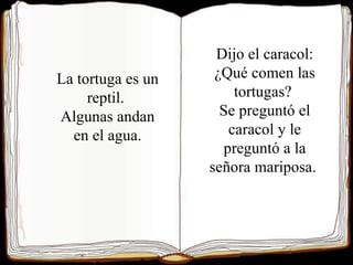 La tortuga es un reptil. Algunas andan en el agua. Dijo el caracol: ¿Qué comen las tortugas? Se preguntó el caracol y le preguntó a la señora mariposa.