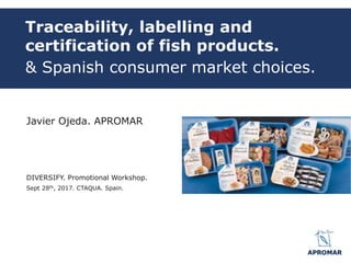 Traceability, labelling and
certification of fish products.
& Spanish consumer market choices.
Javier Ojeda. APROMAR
DIVERSIFY. Promotional Workshop.
Sept 28th, 2017. CTAQUA. Spain.
 
