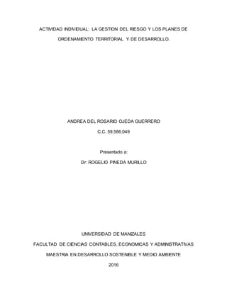 ACTIVIDAD INDIVIDUAL: LA GESTION DEL RIESGO Y LOS PLANES DE
ORDENAMIENTO TERRITORIAL Y DE DESARROLLO.
ANDREA DEL ROSARIO OJEDA GUERRERO
C.C. 59.586.049
Presentado a:
Dr: ROGELIO PINEDA MURILLO
UNIVERSIDAD DE MANIZALES
FACULTAD DE CIENCIAS CONTABLES, ECONOMICAS Y ADMINISTRATIVAS
MAESTRIA EN DESARROLLO SOSTENIBLE Y MEDIO AMBIENTE
2016
 