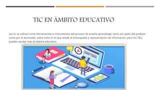 TIC EN ÁMBITO EDUCATIVO
Las tic se utilizan como herramientas e instrumentos del proceso de enseña aprendizaje, tanto por parte del profesor
como por el alumnado, sobre todo en lo que añade al la búsqueda y representación de información, pero los TICs
pueden ayudar mas al sistema educativo.
 