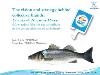 PrimeFish 2nd Annual Meeting. Barcelona (Spain) April 6th 2017
The vision and strategy behind
collective brands:
Crianza de Nuestros Mares.
(How actions like this can contribute
to the competitiveness of an industry)
Javier Ojeda (APROMAR)
Mateo Blay (AGR Food Marketing)
 