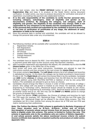 11
iv) In the next screen, click the PRINT DETAILS button to get the printout of the
Registration Slip and keep it to produce at the Nodal Centre during document
verification. In nodal centre, you have to produce documents for verification and proof of
registration (counselling) fee payment also (elaborated further).
v) It is the sole responsibility of the candidate to verify his/her personal data,
including category, subcategory, state of eligibility and gender as per
documentary evidence. By changing the category, sub category, state of
eligibility and gender, the eligibility of the candidate may change. OJEE is not
responsible for any omissions in the details and the consequences thereafter.
vi) If the personal data verified and submitted by the candidate is found to be wrong
at the time of verification of certificates at any stage, the allotment of seat/
admission is liable to be cancelled.
vii) Once this personal data is verified and submitted, the candidate will not be allowed to
change the personal data under any circumstances.
STEP-4
i) The following interface will be available after successfully logging in to the system:
a. Registration Details.
b. Edit Registration.
c. Available Choices.
d. Fill Choices
e. Display Filled Choices
f. Change Password
g. Fee Payment
ii) The candidate have to deposit Rs.450/- (non-refundable) registration fee through online
in payment portal after login to their account using ‘Fee Payment’ interface.
iii) After successful registration and registration fee deposit, the candidate has to click the Fill
Choice button given in the MENU bar of the screen.
iv) Next screen will come with some instructions. Candidates are advised to read the
instructions carefully and then proceed to the next screen for choice filling.
v) This screen contains two blocks. The Left block contains list of all colleges and branches
in alphabetical manner. In this block the colleges can be listed according to Government/
Private or All. The Right block will contain the choices filled in by the candidate. Candidate
can ADD his/her choices of colleges and branches from the left block by two methods.
(Multiple addition using ADD MULTIPLE BUTTON or Addition of one by one using ADD
button.) The candidates are advised to give as many as choices.
vi) Candidates should arrange the filled in choices in order of their preferences of college /
branch. One college with one branch is treated as one choice. For example, College of
Engineering & Technology (CET), Mechanical branch should be treated as one choice.
Similarly, College of Engineering & Technology (CET), Electrical branch should be treated
as another choice and so on. He/ She may use the SWAP and MOVE options to change
the priority of already filled in choices.
vii) For Tuition Fee Waiver (TFW) candidates, the Choices of colleges and branches for both
the TFW seats (for example, CET, Mechanical Engg – TFW) and the non-TFW seats (for
example, CET, Mechanical Engg) will be offered in the choice filling screens. The TFW
candidates can fill in their choices from among the above list of TFW and non-TFW seat
matrix mentioning their preferences.
Note: The Tuition Fee Waiver (TFW) scheme is applicable to Bachelor Programs of
Four Years duration such as B.Tech., B.Pharm., B.Plan and LE B.Tech.
Son/daughter of parents whose annual income from all sources is less than Rs.6
lakhs is eligible under this scheme. The waiver is limited to Tuition Fee only. This
scheme is applicable only to the candidates who are native of Odisha (Appendix -
I) and whose parents satisfy the above mentioned income criteria (to submit
income certificate duly signed by competent authority and produce at nodal center,
Appendix-VII).
 