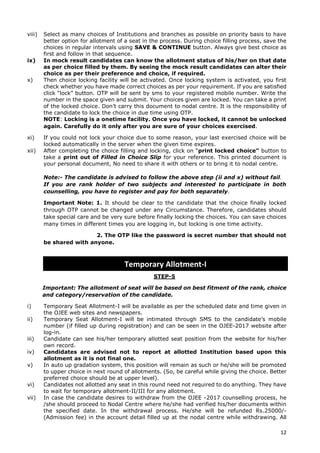 12
viii) Select as many choices of Institutions and branches as possible on priority basis to have
better option for allotment of a seat in the process. During choice filling process, save the
choices in regular intervals using SAVE & CONTINUE button. Always give best choice as
first and follow in that sequence.
ix) In mock result candidates can know the allotment status of his/her on that date
as per choice filled by them. By seeing the mock result candidates can alter their
choice as per their preference and choice, if required.
x) Then choice locking facility will be activated. Once locking system is activated, you first
check whether you have made correct choices as per your requirement. If you are satisfied
click “lock” button. OTP will be sent by sms to your registered mobile number. Write the
number in the space given and submit. Your choices given are locked. You can take a print
of the locked choice. Don’t carry this document to nodal centre. It is the responsibility of
the candidate to lock the choice in due time using OTP.
NOTE: Locking is a onetime facility. Once you have locked, it cannot be unlocked
again. Carefully do it only after you are sure of your choices exercised.
xi) If you could not lock your choice due to some reason, your last exercised choice will be
locked automatically in the server when the given time expires.
xii) After completing the choice filling and locking, click on “print locked choice” button to
take a print out of Filled in Choice Slip for your reference. This printed document is
your personal document, No need to share it with others or to bring it to nodal centre.
Note:- The candidate is advised to follow the above step (ii and x) without fail.
If you are rank holder of two subjects and interested to participate in both
counselling, you have to register and pay for both separately.
Important Note: 1. It should be clear to the candidate that the choice finally locked
through OTP cannot be changed under any Circumstance. Therefore, candidates should
take special care and be very sure before finally locking the choices. You can save choices
many times in different times you are logging in, but locking is one time activity.
2. The OTP like the password is secret number that should not
be shared with anyone.
STEP-5
Important: The allotment of seat will be based on best fitment of the rank, choice
and category/reservation of the candidate.
i) Temporary Seat Allotment-I will be available as per the scheduled date and time given in
the OJEE web sites and newspapers.
ii) Temporary Seat Allotment-I will be intimated through SMS to the candidate’s mobile
number (if filled up during registration) and can be seen in the OJEE-2017 website after
log-in.
iii) Candidate can see his/her temporary allotted seat position from the website for his/her
own record.
iv) Candidates are advised not to report at allotted Institution based upon this
allotment as it is not final one.
v) In auto up gradation system, this position will remain as such or he/she will be promoted
to upper choice in next round of allotments. (So, be careful while giving the choice. Better
preferred choice should be at upper level).
vi) Candidates not allotted any seat in this round need not required to do anything. They have
to wait for temporary allotment-II/III for any allotment.
vii) In case the candidate desires to withdraw from the OJEE -2017 counselling process, he
/she should proceed to Nodal Centre where he/she had verified his/her documents within
the specified date. In the withdrawal process. He/she will be refunded Rs.25000/-
(Admission fee) in the account detail filled up at the nodal centre while withdrawing. All
Temporary Allotment-I
 