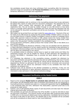 13
the candidates except those who have withdrawn from counselling after the temporary
allotment stage are considered as In Process Candidates and are eligible for next round
temporary allotment-II through auto-upgradation.
Admission Fee payment
Step - 6
i) All allotted candidates wish to continue in the counselling process have to pay admission
fee before they report at nodal centre for document verification. The admission fee is of
Rs.25000/- which includes (Part admission fee Rs.20000/- and 5000/- University
registration fee). Fee can be paid by challan through on any SBI branch or Axis bank
branch or through online payment. Candidates who have not paid the admission fee will
not be allowed for document verification and will be out of process. The allotted seat will
be cancelled.
ii) SBI challan can be printed from own login inside the www.ojee.nic.in . Payment of fee can
be made at any SBI branch by producing that printed challan. Another option is to pay at
any Axis Bank branch in Odisha. Challan is available in branch as well as in webpage notice
board. After payment made at Axis bank or SBI, please receive the money receipt from
the branch. Payment can also be made through online by net-banking, Debit cards, credit
cards in the ‘fee payment’ interface available in the candidate’s login.
iii) During document verification, please produce that receipt (either SBI or Axis Bank) as a
proof of fee deposit.
iv) Any allotted candidate be allowed to withdraw, if they are not satisfied with the allotment
or taken admission elsewhere or of any reason he/she not interested to take admission in
the allotted institution/college within the declared time. After due date of withdrawal OJEE
will not allow any withdrawal or any refund.
v) If a candidate wishes to withdraw, he/she have to report at nodal centre and follow the
withdrawal process and will be eligible for refund of total admission fee deposited by
him/her (Rs.25000/-). Candidates have to provide the bank details to get back this
amount.
vi) If a candidate has allotment in the counselling process, accepted the allotment by
document verification and paid the admission fee and not withdrawing, then even if he/she
is not reporting, no claim by the candidate for refund will be entertained as the money
deposited by him/her as admission fee will be transferred to University and concerned
Institute. OJEE will not refund any admission money to any candidate who have not
withdrawn at schedule time.
vii) Sufficient time will be allowed to the allotted candidates to withdraw, if they are not
satisfied with the allotment or taken admission elsewhere or for any reason he/she is not
interested to take admission in the allotted institution/college.
STEP-7
i) Report at the assigned Nodal Centre in schedule date and time with one set original
and another set self-attested photo copy of necessary documents as per list mentioned in
Counselling brochure /website www.ojee.nic.in along with registration slip for verification
in the scheduled date and time. Admission Fee (Rs25,000/-) payment proof also to be
produced at nodal centre.
ii) Submit a set of self-attested Photo copies of said documents and take back the relevant
original documents after verification.
iii) The candidate can get back the admission fee of Rs 25,000/- in case he /she fails to clear
the document verification. This amount he/she will get back after producing bank details
in OJEE cell or in the account details given during registration. Candidate has to bring it to
the notice of JEE office to get refund. The allotted seat to the candidate will be cancelled
and will be considered as vacant seat for next round allotment.
Document Verification at the Nodal Centre
 