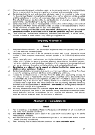 14
iv) After successful document verification, report at the computer counter of scheduled Nodal
Centre to get print of the documents you have produced and successfully verified.
v) Candidates allotted a seat and deposited admission fees, if not reported to nodal centre
for document verification during his/her schedule time, his/her allotment will be cancelled
and the seat allotted to him/her will be considered as vacant seat for next round allotment.
The refund of fees can be claimed by the candidate after producing bank details in OJEE
cell or in the account details given during registration.
vi) Candidates allotted a seat and not deposited admission fees within schedule time will not
be entertained further, his/her allotment will be cancelled and the seat allotted to him/her
will be considered as vacant seat for next round allotment.
vii) No need to carry your locked choice document. Choice given by you is your own
personal document. No need to share it at Nodal centre or any other officials.
viii) Once an allotted candidate has successfully verified his/her document, in further rounds,
no need to report at nodal centres. Only follow your upgradation.
Step-8
i) Temporary Seat Allotment-II will be available as per the scheduled date and time given in
the OJEE web sites and newspapers.
ii) Temporary Seat Allotment-II will be intimated through SMS to the candidate’s mobile
number (if filled up during registration) and can be seen in the OJEE-2017 website after
log-in.
iii) In this round allotment, candidate can see his/her allotment status. May be upgraded to
higher priority choice or same as previous allotment depending on the choice number,
rank and availability of seat. Unallotted candidates of previous round temporary allotment
may get an allotment depending on his/her choice, rank and availability of seat.
iv) Candidates are advised not to report at allotted Institution based upon this
allotment also, as it is not final one.
v) Candidates not allotted any seat in this round need not required to do anything. They have
to wait for temporary allotment-III (Final allotment) for any allotment.
vi) In case the candidate desires to withdraw from the OJEE -2017 counselling process, he
/she should proceed to Nodal Centre where he/she had verified his/her documents within
the specified date. In the withdrawal process. He/she will be refunded Rs 25000 (university
registration fee) in the account detail filled up at the nodal centre while withdrawing. All
the candidates except those who have withdrawn from counselling after the temporary
allotment stage are considered as In Process Candidates and are eligible for next Final
seat allotment through auto-upgradation.
vii) All newly allotted candidates have to follow step-6 and step-7 to remain in the process
and will be eligible for final round of seat allotment. Newly allotted candidates not followed
step-6 and step-7 will not be considered for next round or final allotment, their allotted
seats will be treat as vacant seats for final round of allotment.
Step-9
i) Now at this stage, all candidates, those who have previously allotted will get final allotment
with some newly allotted candidates.
ii) The final seat allotment can be seen in the OJEE-2017 website after log-in for all the
finally allotted candidates.
iii) Allotment of seats will also be intimated through SMS to the candidate’s mobile number
(if filled up during registration).
iv) Next, all finally allotted candidates can download the final allotment letter.
Temporary Allotment-II
Allotment-III (Final Allotment)
 