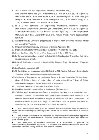 16
4. 10 + 2 Mark Sheet [For Engineering, Pharmacy, Integrated MBA],
Final Diploma Mark Sheet (for Lateral Entry to B Tech) or BCA, B.Sc./+3 Sc (IT/CSE)
Mark Sheet and +2 Mark sheet for MCA, MCA Lateral Entry) or +3 Mark sheet (For
MBA) or +3 Mark sheet and +2 Mark sheet (for +3 Sc. / B.Sc. Lateral Entry) or B.
Tech/ B. Arch/B. Pharm. final mark sheet for PGAT
5. 10 + 2 Pass certificate [For Engineering, Architecture, Pharmacy, Integrated
MBA or Final Diploma Pass Certificate (for Lateral Entry) or BCA, B.Sc/+3 Sc [IT/CSE]
certificate for MCA Lateral Entry & MCA 2nd Year Direct) or +3 pass certificate (For MCA,
MBA, &+3 Sc. / B.Sc. Lateral Entry and) or B. Tech/B. Arch/B. Pharm pass certificate
for PGAT
6. Resident/Nativity Certificate (Appendix-I) in original from concerned Revenue Officer
not below than Tahsildar
7. Original SC/ST certificate by birth state of Odisha (Appendix-III)
8. Income Certificate for TFW candidates (Appendix – VII) for the year 2017
10. Green Card issued by Family Welfare Department of Govt. Of Odisha
11. Ex-Serviceman candidates to apply at Rajya Sainik Board and verify whether their name
is recommended or not.
12. Original Certificate in support of Outlying Odia Speaking Tract (OL) category (Appendix
– V)
13. Certificate in support of NRI
14. PC Candidates have to appear before PC Board, at SCB Medical College on declared date.
This date will be published during counselling period.
15. Certificate of Employment of candidate’s Parent / Spouse (Appendix- II). Employer :
Govt. of Odisha / Govt. of India / Govt. of India undertakings / Govt. of Odisha
undertakings located in Odisha at the time of application
16. Qualifying Examination Pass Certificate from Odisha
17. Checklist signed by the candidate at the bottom (Annexure – I)
18. Full time work experience certificate of minimum two years in a registered firm /
Company / Industry / Educational and / Government, Autonomous Organisation in the
relevant field in which admission is sought for admission to M.Tech (Part-Time). The
candidate has to submit a No Objection Certificate from the present employer for
admission to the course at the time of document verification.
• The candidates are required to get prepared with the aforesaid required documents
as per their course/category/subcategory etc. before the document verification at the nodal
center.
• The Women candidates have to submit the Resident/Nativity Certificate (Appendix-
I) in original from concerned Revenue Officer not below than Tahsildar failing which she can’t
claim Women quota.
• For MBBS/BDS, BAMS/BHMS admission it is mandatory to produce the
Resident/Nativity Certificate (Appendix-I) in original from concerned Revenue Officer not
below than Tahsildar failing which his seat shall be forfeited.
 