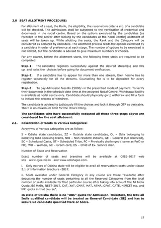 17
2.0 SEAT ALLOTMENT PROCEDURE:
For allotment of a seat, the Rank, the eligibility, the reservation criteria etc. of a candidate
will be checked. The admissions shall be subjected to the verification of credential and
documents in the nodal centre. Based on the options exercised by the candidates [as
recorded in the server after locking by the candidates at the nodal centre] allotment of
seats will be taken up. While allotting the seats, the Rank and the Category will be
considered as declared by candidate. The allotment process reads the options exercised by
a candidate in order of preference at each stage. The number of options to be exercised is
not limited, but the candidate is advised to give maximum numbers of choices.
For any course, before the allotment starts, the following three steps are required to be
completed.
Step-1: The candidate registers successfully against the desired stream(s) and fills
up and locks the choices before going for document verification.
Step-2: If a candidate has to appear for more than one stream, then he/she has to
register separately for all the streams. Counselling fee is to be deposited for every
registration.
Step-3: To pay Admission fees Rs.25000/- in the prescribed mode of payment. To verify
their documents in the schedule date time at the assigned Nodal Centre. Withdrawal facility
is available at nodal centre only. Candidate should physically go to withdraw and fill a form
to initiate the process of withdraw.
The candidate is advised to judiciously fill the choices and lock it through OTP as desirable.
There is no maximum limit for the choice filling.
The candidates who have successfully executed all these three steps above are
considered for the seat allotment.
2.1. Reservation of Seats to Various Categories:
Acronyms of various categories are as follow:
S – Odisha state candidates, ZZ – Outside state candidates, OL – Odia belonging to
outlaying Odia speaking tracts, NRI – Non-resident Indians, GE – General (Un reserved),
SC – Scheduled Caste, ST – Scheduled Tribe, PC – Physically challenged ( same as PwD or
PH), WO – Women, GC – Green card, ES – Child of Ex- Service man.
Number of Seats and Reservation
Exact number of seats and branches will be available at OJEE-2017 web
site www.ojee.nic.in and www.odishajee.com.
i. Only natives of Odisha state will be eligible to avail all reservations seats under clause
2.1 of Information brochure -2017.
ii. Seats available under General Category in any course are those “available after
deducting the number of seats pertaining to all the Reserved Categories from the total
number of seats available for that particular course after taking into account the All India
Quota JEE MAIN, NEET-2017, CAT, XAT, CMAT, MAT, ATMA, GPAT, GATE, NIMCET etc. and
NRI quota in that course”.
In state of Odisha there is no “OBC” quota for Admission. Therefore, the OBC all
India qualified candidate will be treated as General Candidate (GE) and has to
secure GE candidate qualified Mark or Score.
 