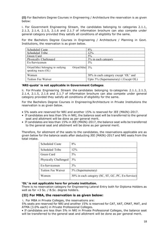 18
(I) For Bachelors Degree Courses in Engineering / Architecture the reservation is as given
below:
i. For Government Engineering Stream, the candidates belonging to categories 2.1.1,
2.1.3, 2.1.4, 2.1.5, 2.1.6 and 2.1.7 of information brochure can also compete under
general category provided they satisfy all conditions of eligibility for the same.
For the Bachelors Degree Courses in Engineering / Architecture / Planning in Govt.
Institutions, the reservation is as given below.
Scheduled Caste 8%
Scheduled Tribe 12%
Green Card 5%
Physically Challenged 3% in each category
Ex-Servicemen 3%
Oriya(Odia) belonging to outlying Oriya(Odia)
speaking tracts (OL)
3%
Women 30% in each category except ‘OL’ and
‘TFW’Tuition Fee Waiver Upto 5% (Supernumerary) ( Except OL)
))category)‘NRI-quota’ is not applicable in Government Colleges.
ii. For Private Engineering Stream the candidates belonging to categories 2.1.1, 2.1.3,
2.1.4, 2.1.5, 2.1.6 and 2.1.7 of information brochure can also compete under general
category provided they satisfy all conditions of eligibility for the same.
For the Bachelors Degree Courses in Engineering/Architecture in Private Institutions the
reservation is as given below.
• 5% seats are reserved for NRI and another 15% is reserved for JEE (MAIN)-2017.
• If candidates are less than 5% in NRI, the balance seat will be transferred to the general
seat and allotment will be done as per general merit.
• If candidates are less than 15% in JEE (MAIN)-2017, the balance seat wills be transferred
to the general seat and allotment will be done as per general merit.
Therefore, for allotment of the seats to the candidates, the reservations applicable are as
given below for the balance seats after deducting JEE (MAIN)-2017 and NRI seats from the
total intake.
Scheduled Caste 8%
Scheduled Tribe 12%
Green Card 5%
Physically Challenged 3%
Ex-Servicemen 3%
Tuition Fee Waiver 5% (Supernumerary)
Women 30% in each category (SC, ST, GC, PC, Ex-Service)
‘OL’ is not applicable here for private institution.
There is no reservation category for Engineering Lateral Entry both for Diploma Holders as
well as for +3 Sc. / B.Sc. degree holders.
(II) For MBA, the reservation is as given below:
i. For MBA in Private Colleges, the reservations are:
5% seats are reserved for NRI and another 15% is reserved for CAT, XAT, CMAT, MAT, and
ATMA (3.0% each) in Private Professional Colleges.
• If candidates are less than 5% in NRI in Private Professional Colleges, the balance seat
will be transferred to the general seat and allotment will be done as per general merit.
 