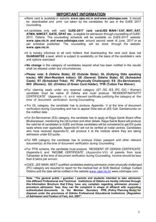 2
IMPORTANT INFORMATION
• Rank card is available in website www.ojee.nic.in and www.odishajee.com. It should
be downloaded and print out taken by the candidates for use in the OJEE 2017
counselling.
• A candidate, only with valid OJEE-2017 rank card/JEE MAIN / CAT, MAT, XAT,
ATMA, NIMCET, GATE, GPAT etc., is eligible for admission through counselling of OJEE-
2017, Odisha. The counselling schedule will be available on OJEE-2017 website:
www.ojee.nic.in and www.odishajee.com around second week of June, 2017 or as
per schedule published. The counselling will be done through the website:
www.ojee.nic.in.
• It is hereby informed to all rank holders that downloading the rank card does not
GUARANTEE a seat, which is subject to availability on the basis of the candidate’s rank
and options exercised.
• No change in the category of candidates beyond what has been notified in the results
shall be allowed under any circumstances.
• Please note: S (Odisha State); ZZ (Outside State); OL (Outlying Odia speaking
tracts); NRI (Non-Resident Indian); GE (General; Odisha State); SC (Scheduled
Caste); ST (Scheduled Tribe); PC (Physically Challenged); ES (Ex-Serviceman);
WO (Women); GC (Children of Green Card Holder), TFW (Tuition Fee Waiver).
• For claiming seats under any reserved category (ST /SC /ES /PC /GC / Women)
candidate must be native of Odisha and must produce ‘RESIDENT/NATIVITY
CERTIFICATE’ (Appendix – I) a n d relevant certificate justifying the category at the
time of document verification during Counselling.
• For OL category, the candidate has to produce Appendix- V at the time of document
verification during Counselling and has to appear Odia test at JEE Cell, Gandamunda on
the notified date.
• For Ex-Serviceman (ES) category, the candidate has to apply at Rajya Sainik Board office
Bhubaneswar, mentioning the roll number and other details. Rajya Sainik Board will produce
the valid list of candidates to OJEE and those candidates will be considered to get ES quota
seats where ever applicable. Appendix-IV will not be verified at nodal centres. Candidates
who have received Appendix-IV, will produce it at the institute where they are taking
admission under ES quota.
• For NRI category the candidate has to produce Indian passport and other relevant
document(s) at the time of document verification during Counselling.
• For TFW scheme, the candidate must produce ‘RESIDENT OF ODISHA CERTIFICATE’
(Appendix-I) and ‘INCOME CERTIFICATE’ (Appendix-VII) of parents from local
Tahasildar at the time of document verification during Counselling. Income should be less
than 6 lakhs per annum.
• OJEE, JEE MAIN, NEET qualified candidates seeking admission under physically challenged
(PC) category are required to report for the medical test at SCB Medical College Cuttack
Odisha and the date will be notified in the website www.ojee.nic.in/ www.odishajee.com.
Note: “The general public / guardian / parents and students intended to take admission
into different Professional and Technical Institutions of Odisha are hereby informed through
this Information Brochure that if they have any complain regarding admission process /
procedure, admission fees, they can file complaint in shape of affidavit with supporting
authenticated documents to the Member Secretary PPB, (Policy Planning Body) for
disposal under the provisions of Odisha Professional Educational Institutions (Regulation
of Admission and Fixation of Fee), Act, 2007”.
 