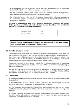 21
If candidates are less than 50% in GATE/GPAT score, the balance seat wills be transferred
to the PGAT and allotment will be done as per general merit.
All the candidates claiming seat under GATE/GPAT should produce Valid(Qualified)
GATE/GPAT score card in original during counselling process.
For M.Tech, M.Pharm, M Plan and M.Arch streams, the candidates belonging to categories
2.1.1 can also compete under general category provided they satisfy all conditions of
eligibility for the same.
In state of Odisha there is no “OBC” quota for Admission. Therefore, the OBC all
India qualified candidate will be treated as General Candidate (GE) and has to
secure GE candidate qualified Mark or Score.
2.2 Transfer of vacant seats:
Transfer of vacant seats from one category to another is applicable only when there are
vacant seats in that category. For example, if some SC seats are vacant after all allotment,
then those seats will be transferred to General seats. Similarly, if ST reserved category are
not filled up due to non-availability of candidates belonging to ST category, then vacant
seats may be filled up by candidates belonging to General Category.
Seats reserved under all other category like PC, GC, Ex-Servicemen etc. will be filled up by
general category candidates in case the same are not filled up from the reserved category
except TFW category.
In case of any change in the percentage of reservation of seats/reservation criteria
mentioned in the clauses above on the basis of guidelines from PCI / MHRD / AICTE /
Government of Odisha, it will also be published in OJEE-2017 website.
2.3 Certificates:
i. A candidate seeking admission on reserved seat shall be required to produce a Certificate
to that effect.
ii. No certificate for reserved category shall be valid unless it is duly stamped, signed and
issued by the authority empowered by the Government of Odisha.
iii. If a candidate fails to submit the certificates as required under sub-rule (ii) during
certificate verification, her/his candidature shall be considered for admission under general
category.
iv. In case the above certificate is found invalid on verification, he/she shall not have right
to claim his/her admission on reserved seat and if he/she has been already granted
admission, such admission shall be cancelled.
Scheduled Caste 8%
Scheduled Tribe 12%
Quota system may change at time as per Government order. Any change
will be applicable as desired by Government.
 