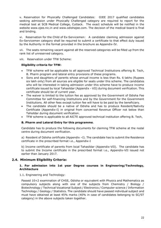 22
v. Reservation for Physically Challenged Candidates: OJEE 2017 qualified candidates
seeking admission under Physically Challenged category are required to report for the
medical test at SCB Medical College, Cuttack. The exact schedule will be notified in the
website www.ojee.nic.in and www.odishajee.com. The decision of the medical board is final
and binding.
vi. Reservation for the Child of Ex-Servicemen: A candidate claiming admission against
Ex-Servicemen category shall be required to submit a certificate to that effect duly issued
by the Authority in the format provided in the brochure as Appendix-IV.
vii. The seats remaining vacant against all the reserved categories will be filled up from the
rank list of unreserved category.
viii. Reservation under TFW Scheme:
Eligibility criteria for TFW:
• TFW scheme will be applicable to all approved Technical Institutions offering B. Tech,
B. Pharm program and lateral entry provisions of these programs.
• Sons and daughters of parents whose annual income is less than Rs. 6 lakhs (Rupees
six lakh only) from all sources are eligible for seats under this scheme. The candidates
who will be interested in taking admission under this scheme have to produce income
certificate issued by local Tahasildar (Appendix - VII) during document verification. This
certificate should be of current year.
• The waiver is limited to the tuition fee as approved by the Government of Odisha Fee
Committee for self-financing Institutions and by the Government for the Government
Institutions. All other fees except tuition fee will have to be paid by the beneficiary.
• The candidate should be a native of Odisha and has to produce Resident/Nativity
Certificate (Appendix-I) in original from concerned Revenue Officer not below than
Tahsildar during document verification.
• TFW scheme is applicable to all AICTE approved technical institution offering B. Tech,
B. Pharm and Lateral Entry for this programme.
Candidate has to produce the following documents for claiming TFW scheme at the nodal
centre during document verification.
a) Resident of Odisha certificate (Appendix –I). The candidate has to submit the Residence
certificate in the prescribed format i.e., Appendix-I
b) Income certificate of parents from local Tahasildar (Appendix-VII). The candidate has
to submit the Income certificate in the prescribed format i.e., Appendix-VII issued not
earlier than January 2017.
2.4. Minimum Eligibility Criteria:
1. For admission into 1st year Degree courses in Engineering/Technology,
Architecture
1.1. Engineering and Technology:
Passed 10+2 examination of CHSE, Odisha or equivalent with Physics and Mathematics as
compulsory subjects along with one of the subjects from Chemistry / Biology /
Biotechnology / Technical Vocational Subject / Electronics / Computer science / Information
Technology / Geology / Statistics. The candidate should have passed individual subject and
must have obtained at least 45% marks (40% in case of candidates belonging to SC/ST
category) in the above subjects taken together.
 