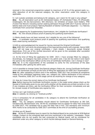 26
received in the concerned programme subject to maximum of 25 % of the general seats i.e.,
after deduction of all the reserved category. No other reservation under this category is
applicable.
9. I am outside candidate and belong to SC category, can I claim for SC seat in any college?
Ans: No, all reservation such as SC (Scheduled Caste); ST (Scheduled Tribe); PC (Physically
Challenged); ES (Ex-Servicemen); WO (Women); GC (Children of Green Card Holder), TFW
(Tuition Fee Waiver) including women seeking admission through OJEE 2017 must be natives of
Odisha state and must produce ‘Nativity/Resident of Odisha’ Certificate (Appendix – I) / Nativity
Certificate from concerned Tahasildar.
10.I am appearing for Supplementary Examinations. Am I eligible for Certificate Verification?
Ans: No. One should produce proof of passing the qualifying examination.
11.Marks sheets have not been received. Am I eligible for any one of the following?
Ans: A candidate must produce proof of passing the qualifying examination and qualifying
mark sheet during verification.
12.Will an acknowledgement be issued for having received the Original Certificates?
Ans: OJEE 2017 will verify the photocopies of the required documents with originals. Hence OJEE
2017 will not keep any original certificates / mark sheets / documents except Original
Appendices. Print out of the verified document will be given to the candidate after successful
verification of all the documents.
13. At the time of filling the application for OJEE 2017, I have wrongly filled my category.
Accordingly, my Category has been printed in my admit card. I too did not notice it and report
the same to the Verification Officer at the time of Certificate Verification. Can I change it now?
Ans: No. It is the responsibility of the candidate to verify for the correctness of the data
immediately after getting the admit card.
14.Is it possible to change Caste/ Sex/Special category Status etc. during Certificate Verification
when not mentioned correctly at the time of filling the application for OJEE 2017 Examination?
Ans: No, after uploading of admit card in the websites, OJEE 2017 has corrected all complaints
made by the candidates regarding caste, sex, category etc. before declaration of the entrance
result. Therefore, OJEE 2017 at this stage cannot do anything for change of any category.
15. How do I know the correct status of my Certificate Verification?
Ans: Before leaving the Certificate Verification counter in the nodal center please check up the
Receipt of Certificates given to you and verify whether all the details are printed correctly or not.
If any mistakes are there, ask the Verification Officer for their correction immediately and ask
for revised receipt of Certificates duly signed by him.
16.How can I get Institute profile?
Ans: In website, by clicking on “Institute profile”.
17.Is it compulsory for all candidates in OL category to attend the Certificate Verification at
Bhubaneswar only?
Ans: Yes, OL category candidates should attend for Certificates Verification at JEE Cell,
Gandamunda, Bhubaneswar only. All the OL candidates have to appear for Odia Test conducted
by OJEE-2017. The candidate has to pass the Odia Test in M.E. (VII standard) with minimum
40% marks to be conducted by OJEE 2017 committee at the time of counselling process.
18.What are PC Board?
Ans: All the PC candidates have to report for the Medical Board to be conducted at SCB Medical
College, Cuttack on the scheduled date and time mentioned in the website / newspaper. Those
candidates who do not qualify the test conducted by Medical board, will be considered for
allotment under any other category to which he/she belongs based on General Ranking.
 