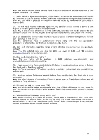 28
Ans: The annual Income of the parents from all sources should not exceed more than 6 lakh
Rupees under the TFW scheme.
33.I am a native of a place Chhendipada, Angul District. But I have an income certificate issued
by Tahasildar of Cuttack district. Will this certificate be admissible during certificate verification?
Ans: No, you have to produce the Income Certificate issued by Tahasildar of your place of
nativity only.
34. I do not have income certificate right now, my parents’ annual income is below 6 lakh
Rupees. Shall I be granted tuition fee exemption?
Ans: No, in the absence of relevant income certificate, candidate will not be allowed to take
admission under TFW scheme. He/she must register before claiming seat under TFW scheme.
35. I got a seat in one college in 1st Round and auto-upgraded to another college in 2nd Round,
can I continue in first college?
Ans: No. Candidates have to automatically move along with the auto-upgradation
procedure of allotment as per the final choices locked by them.
36. Can I get information regarding range of rank admitted in previous year to a particular
college?
Ans: Yes, the detailed rank-wise data for 2013 are given in OJEE and NIC websites:
www.ojee.nic.in and www.odishajee.com
37. How can I obtain the Seat Matrix ?
Ans: The seat Matrix will be available in OJEE websites: www.ojee.nic.in and
www.odishajee.com before Counselling.
38. I have passed +2sc from outside Odisha. My father is working in private sector in Odisha.
Can I get seat in Govt Engg college?
Ans: No. You should satisfy “S” category creiteria to get Govt college seat. You can get Private
college seat.
39. I am from outside Odisha and passed diploma from outside state. Can I get lateral entry
admission?
Ans: Yes, after 1st round of counselling, if there is vacant seats in Private Engg college, you will
get Lateral Entry admission.
40. If I could not lock my choice using OTP?
Ans: Your choice will be locked automatically when time of Choice filling and Locking closes. So
just take care to save your choices while working. Saved choices are autolocked and preserved
in server.
41. What is difference between saving and locking?
Ans: While exercising your preferred choices, please save it repeatedly in short time span.
Saving you can do several times. But locking by using OTP is one time facility. Once data is
locked using OTP cannot be changed due to any reason. So lock only when you are sure of your
choices done correctly and completed in all manners.
 