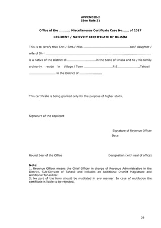 29
APPENDIX-I
(See Rule 3)
Office of the ………… Miscellaneous Certificate Case No……. of 2017
RESIDENT / NATIVITY CERTIFICATE OF ODISHA
This is to certify that Shri / Smt./ Miss ………………………………………………………son/ daughter /
wife of Shri …………………………………………………………………………............................................
is a native of the District of………………………..........in the State of Orissa and he / his family
ordinarily reside in Village / Town ………………………………..P.S……………….………..Tahasil
……………………………… in the District of ………................
This certificate is being granted only for the purpose of higher study.
Signature of the applicant
Signature of Revenue Officer
Date:
Round Seal of the Office Designation (with seal of office)
Note:
1. Revenue Officer means the Chief Officer in charge of Revenue Administrative in the
District, Sub-Division of Tahasil and includes an Additional District Magistrate and
Additional Tahasildar.
2. No part of the form should be mutilated in any manner. In case of mutilation the
certificate is liable to be rejected.
 