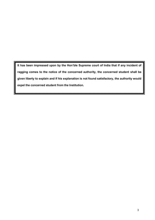 3
It has been impressed upon by the Hon’ble Supreme court of India that if any incident of
ragging comes to the notice of the concerned authority, the concerned student shall be
given liberty to explain and if his explanation is not found satisfactory, the authority would
expel the concerned student from the Institution.
 