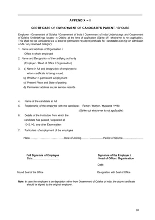 30
APPENDIX – II
CERTIFICATE OF EMPLOYMENT OF CANDIDATE’S PARENT / SPOUSE
Employer - Government of Odisha / Government of India / Government of India Undertakings and Government
of Odisha Undertakings located in Odisha at the time of application (Strike off whichever is not applicable).
This shall not be considered as a proof of permanent resident certificate for candidates opting for admission
under any reserved category.
1. Name and Address of Organisation /
Office in which employed
2. Name and Designation of the certifying authority
(Employer / Head of Office / Organisation)
3. a) Name in full and designation of employee to
whom certificate is being issued.
b) Whether in permanent employment
c) Present Place and State of posting
d) Permanent address as per service records
4. Name of the candidate in full
5. Relationship of the employee with the candidate: Father / Mother / Husband / Wife
(Strike out whichever is not applicable)
6. Details of the Institution from which the
candidate has passed / appeared at
10+2 /+3, any other Examination
7. Particulars of employment of the employee
Place. . . . . . . . . . . . . . . . . . . . . . . . . . . . . . . Date of Joining........ .................... Period of Service......................
Full Signature of Employee Signature of the Employer /
Date…………………………. Head of Office / Organisation
Date:
Round Seal of the Office Designation with Seal of Office
Note: In case the employee is on deputation either from Government of Odisha or India, the above certificate
should be signed by the original employer.
 