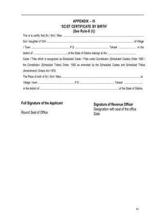 31
APPENDIX – III
‘SC/ST CERTIFICATE BY BIRTH’
(See Rule-8 (I))
This is to certify that Sri / Smt / Miss ................................................................................................................................
Son /daughter of Shri ...........................................................................................................................................of Village
/ Town .............................................................P.S ..................................................... Tahasil ............................ in the
district of .......................................................of the State of Odisha belongs to the .............................................
Caste / Tribe which is recognized as Scheduled Caste / Tribe under Constitution (Scheduled Castes) Order 1950 /
the Constitution (Scheduled Tribes) Order, 1950 as amended by the Scheduled Castes and Scheduled Tribes
(Amendment) Orders Act 1976.
The Place of birth of Sri / Smt / Miss ...............................................................................................................................is
Village / town ..........................................................P.S ....................................................... Tahasil ..............................
in the district of ..............................................................................................................................of the State of Odisha.
Full Signature of the Applicant
Round Seal of Office
Signature of Revenue Officer
Designation with seal of the office
Date
 