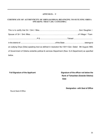 23
APPEND IX – V
CERTIFICATE OF AUTHENTICITY OF ORIYAS( ODIAS) BELONGING TO OUTLYING ORIYA
SPEAKING TRACT [OL CATEGORY]
This is to certify that Sri / Smt / Miss…………………………………………………………Son/ Daughter /
Spouse of Sri / Smt /Miss……………………………………………………………………..of Village / Town
.........................................................P.S ......................................................Tahasil .....................................
in the district of .....................................................................of the State ……………………………belongs to
an outlying Oriya (Odia) speaking tract as defined in resolution No-13411-Gen. Dated 8th August,1969,
of Government of Odisha erstwhile political & services Department (Now: G.A Department) as specified
below.
Full Signature of the Applicant Signature of the officer not below the
Rank of Tahasildar (Outside Odisha)
Date
Designation with Seal of Office
Round Seal of Office
33
 