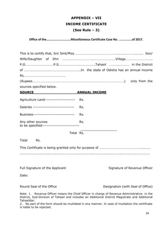 24
APPENDIX – VII
INCOME CERTIFICATE
(See Rule – 3)
Office of the………………………….Miscellaneous Certificate Case No. ...............of 2017.
This is to certify that, Sri/ Smt/Miss …………………………………………...........………........ Son/
Wife/Daughter of Shri ……………………………….………………………Village…………………………..
P.O…………………………….P.S.…………………………………….Tahasil …………………… in the District
of …………………………………………………………..In the state of Odisha has an annual income
Rs.………………………………………….
(Rupees…………………………………………………………………………………………………) only from the
sources specified below.
SOURCE ANNUAL INCOME
Agriculture Land---------------------- Rs.
Salaries ------------------------------ Rs.
Business------------------------------ Rs.
Any other sources Rs.
to be specified---------------------------
___________________
Total Rs.
Total Rs.
This Certificate is being granted only for purpose of ……………………………………………........
......................................................................................................................
Full Signature of the Applicant Signature of Revenue Officer
Date:
Round Seal of the Office Designation (with Seal of Office)
Note: 1. Revenue Officer means the Chief Officer in charge of Revenue Administrative in the
District, Sub-Division of Tahasil and includes an Additional District Magistrate and Additional
Tahasildar.
2. No part of the form should be mutilated in any manner. In case of mutilation the certificate
is liable to be rejected.
34
 