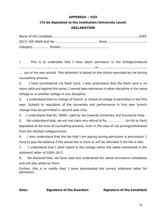 25
APPENDIX – VIII
(To be deposited at the Institution/University Level)
DECLARATION
Name of the candidate ……………………………………………………………………………………………..OJEE
2017/ JEE MAIN Roll No………………………………………………. Rank. ....................................
Category………………. Stream ............................................
1. This is to undertake that I have taken admission in the College/Institute
…………………........................................................in..............................................
.... out of my own accord. This allotment is based on the choice exercised by me during
counselling process.
2. I have surrendered my Rank Card. I also understand that the Rank card is no
more valid and against the same, I cannot take admission in other discipline in the same
college or in another college in any discipline.
3. I understand that no change of branch or choice of college is permitted in the first
year. Subject to regulation of the University and performance in first year branch
change may be permitted in second year only.
4. I understand that Rs. 5000/- paid by me towards University and Insurance Fees.
5. We understand that, we will not claim any refund of Rs……………………(in full or Part)
deposited at the time of counselling process, even in the case of not joining/withdrawal
from the allotted college/course.
6. I also understand that the fee that I am paying during admission is provisional. I
have to pay the balance if the actual fee is more or will be refunded if the fee is less.
7. I understand that I shall report to the college within the dates mentioned in the
allotment letter of OJEE-2017.
8. We declared that, we have read and understood the above provisions completely
and will also abide by them.
Further, this is to certify that, I have downloaded the correct allotment letter for
admission.
Date: Signature of the Guardian Signature of the Candidate
35
 