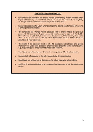 27
Importance of Password/OTP:
• Password is very important and should be held confidentially. All care must be taken
to protect its security. The candidate should not reveal the password to anybody
as it might lead to modification/tempering of his and her data.
• Password is essential for Login, Change of options, locking of options and for viewing
& printing of allotment letter.
• The candidate can change her/his password only if she/he knows the previous
password. If the candidate forgets password, he/she needs to approach the OJEE-
2017 officials at JEE Cell, Gandamunda, Bhubaneswar, Odisha or any other nodal
officer in the nodal centers with his / her identification proof and Rank Card for
generation of New password.
• The length of the password must be of 8-13 characters with at least one special
character, one upper case character, one lower case character & one numeric value,
e.g., Rajupadhi@12. The password will be case sensitive.
• Candidates are advised to record/remember their password for all future Logins.
• Confidentially of password is the sole responsibility of the candidates.
• Candidates are advised not to disclose or share their password with anybody.
• OJEE-2017 is not responsible for any misuse of the password by the Candidate or by
others.
37
 