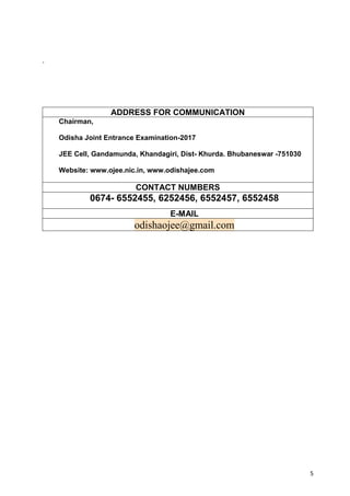 5
`
ADDRESS FOR COMMUNICATION
Chairman,
Odisha Joint Entrance Examination-2017
JEE Cell, Gandamunda, Khandagiri, Dist- Khurda. Bhubaneswar -751030
Website: www.ojee.nic.in, www.odishajee.com
CONTACT NUMBERS
0674- 6552455, 6252456, 6552457, 6552458
E-MAIL
odishaojee@gmail.com
 