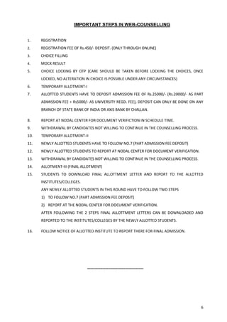 6
IMPORTANT STEPS IN WEB-COUNSELLING
1. REGISTRATION
2. REGISTRATION FEE OF Rs.450/- DEPOSIT. (ONLY THROUGH ONLINE)
3. CHOICE FILLING
4. MOCK RESULT
5. CHOICE LOCKING BY OTP (CARE SHOULD BE TAKEN BEFORE LOCKING THE CHOICES, ONCE
LOCKED, NO ALTERATION IN CHOICE IS POSSIBLE UNDER ANY CIRCUMSTANCES)
6. TEMPORARY ALLOTMENT-I
7. ALLOTTED STUDENTS HAVE TO DEPOSIT ADMISSION FEE OF Rs.25000/- (Rs.20000/- AS PART
ADMISSION FEE + Rs5000/- AS UNIVERSITY REGD. FEE), DEPOSIT CAN ONLY BE DONE ON ANY
BRANCH OF STATE BANK OF INDIA OR AXIS BANK BY CHALLAN.
8. REPORT AT NODAL CENTER FOR DOCUMENT VERIFICTION IN SCHEDULE TIME.
9. WITHDRAWAL BY CANDIDATES NOT WILLING TO CONTINUE IN THE COUNSELLING PROCESS.
10. TEMPORARY ALLOTMENT-II
11. NEWLY ALLOTTED STUDENTS HAVE TO FOLLOW NO.7 (PART ADMISSION FEE DEPOSIT)
12. NEWLY ALLOTTED STUDENTS TO REPORT AT NODAL CENTER FOR DOCUMENT VERIFICATION.
13. WITHDRAWAL BY CANDIDATES NOT WILLING TO CONTINUE IN THE COUNSELLING PROCESS.
14. ALLOTMENT-III (FINAL ALLOTMENT)
15. STUDENTS TO DOWNLOAD FINAL ALLOTTMENT LETTER AND REPORT TO THE ALLOTTED
INSTITUTES/COLLEGES.
ANY NEWLY ALLOTTED STUDENTS IN THIS ROUND HAVE TO FOLLOW TWO STEPS
1) TO FOLLOW NO.7 (PART ADMISSION FEE DEPOSIT)
2) REPORT AT THE NODAL CENTER FOR DOCUMENT VERIFICATION.
AFTER FOLLOWING THE 2 STEPS FINAL ALLOTTMENT LETTERS CAN BE DOWNLOADED AND
REPORTED TO THE INSTITUTES/COLLEGES BY THE NEWLY ALLOTTED STUDENTS.
16. FOLLOW NOTICE OF ALLOTTED INSTITUTE TO REPORT THERE FOR FINAL ADMISSION.
-------------------------------------
 