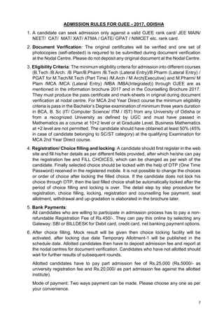 7
ADMISSION RULES FOR OJEE - 2017, ODISHA
1. A candidate can seek admission only against a valid OJEE rank card/ JEE MAIN/
NEET/ CAT/ MAT/ XAT/ ATMA / GATE/ GPAT / NIMCET etc. rank card.
2. Document Verification: The original certificates will be verified and one set of
photocopies (self-attested) is required to be submitted during document verification
at the Nodal Centre. Please do not deposit any original document at the Nodal Centre.
3. Eligibility Criteria: The minimum eligibility criteria for admission into different courses
(B.Tech /B.Arch. /B Plan/B.Pharm /B.Tech (Lateral Entry)/B.Pharm (Lateral Entry) /
PGAT for M.Tech/M.Tech (Part Time) /M.Arch / M Arch(Executive) and M.Pharm/ M
Plam /MCA /MCA (Lateral Entry) /MBA /MBA(Integrated)) through OJEE are as
mentioned in the information brochure 2017 and in the Counselling Brochure 2017.
They must produce the pass certificate and mark-sheets in original during document
verification at nodal centre. For MCA 2nd Year Direct course the minimum eligibility
criteria is pass in the Bachelor’s Degree examination of minimum three years duration
in BCA, B. Sc (IT/ Computer Science/ ITM / IST) from any University of Odisha or
from a recognized University as defined by UGC and must have passed in
Mathematics as a course at 10+2 level or at Graduate Level. Business Mathematics
at +2 level are not permitted. The candidate should have obtained at least 50% (45%
in case of candidate belonging to SC/ST category) at the qualifying Examination for
MCA 2nd Year Direct course.
4. Registration/ Choice filling and locking: A candidate should first register in the web
site and fill his/her details as per different fields provided, after which he/she can pay
the registration fee and FILL CHOICES, which can be changed as per wish of the
candidate. Finally selected choice should be locked with the help of OTP (One Time
Password) received in the registered mobile. It is not possible to change the choices
or order of choice after locking the filled choice. If the candidate does not lock his
choice through OTP, then the last filled choice shall be automatically locked after the
period of choice filling and locking is over. The detail step by step procedure for
registration, choice filling, locking, registration and counselling fee payment, seat
allotment, withdrawal and up-gradation is elaborated in the brochure later.
5. Bank Payments:
All candidates who are willing to participate in admission process has to pay a non-
refundable Registration Fee of Rs.450/-. They can pay this online by selecting any
Gateway: SBI or BILLDESK for Debit card, credit card, net banking payment options.
6. After choice filling, Mock result will be given then choice locking facility will be
activated, after locking due date Temporary Allotment-1 will be published in the
schedule date. Allotted candidates then have to deposit admission fee and report at
the nodal centres for document verification. Candidates who have not allotted should
wait for further results of subsequent rounds.
Allotted candidates have to pay part admission fee of Rs.25,000 (Rs.5000/- as
university registration fee and Rs.20,000/ as part admission fee against the allotted
institute).
Mode of payment: Two ways payment can be made. Please choose any one as per
your convenience.
 