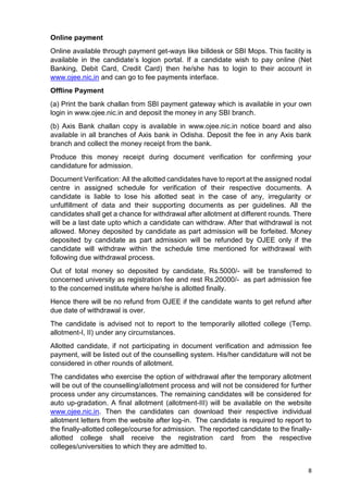 8
Online payment
Online available through payment get-ways like billdesk or SBI Mops. This facility is
available in the candidate’s logion portal. If a candidate wish to pay online (Net
Banking, Debit Card, Credit Card) then he/she has to login to their account in
www.ojee.nic,in and can go to fee payments interface.
Offline Payment
(a) Print the bank challan from SBI payment gateway which is available in your own
login in www.ojee.nic.in and deposit the money in any SBI branch.
(b) Axis Bank challan copy is available in www.ojee.nic.in notice board and also
available in all branches of Axis bank in Odisha. Deposit the fee in any Axis bank
branch and collect the money receipt from the bank.
Produce this money receipt during document verification for confirming your
candidature for admission.
Document Verification: All the allotted candidates have to report at the assigned nodal
centre in assigned schedule for verification of their respective documents. A
candidate is liable to lose his allotted seat in the case of any, irregularity or
unfulfillment of data and their supporting documents as per guidelines. All the
candidates shall get a chance for withdrawal after allotment at different rounds. There
will be a last date upto which a candidate can withdraw. After that withdrawal is not
allowed. Money deposited by candidate as part admission will be forfeited. Money
deposited by candidate as part admission will be refunded by OJEE only if the
candidate will withdraw within the schedule time mentioned for withdrawal with
following due withdrawal process.
Out of total money so deposited by candidate, Rs.5000/- will be transferred to
concerned university as registration fee and rest Rs.20000/- as part admission fee
to the concerned institute where he/she is allotted finally.
Hence there will be no refund from OJEE if the candidate wants to get refund after
due date of withdrawal is over.
The candidate is advised not to report to the temporarily allotted college (Temp.
allotment-I, II) under any circumstances.
Allotted candidate, if not participating in document verification and admission fee
payment, will be listed out of the counselling system. His/her candidature will not be
considered in other rounds of allotment.
The candidates who exercise the option of withdrawal after the temporary allotment
will be out of the counselling/allotment process and will not be considered for further
process under any circumstances. The remaining candidates will be considered for
auto up-gradation. A final allotment (allotment-III) will be available on the website
www.ojee.nic.in. Then the candidates can download their respective individual
allotment letters from the website after log-in. The candidate is required to report to
the finally-allotted college/course for admission. The reported candidate to the finally-
allotted college shall receive the registration card from the respective
colleges/universities to which they are admitted to.
 