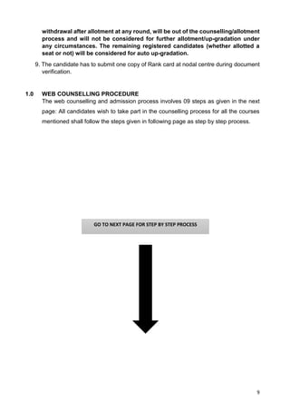 9
withdrawal after allotment at any round, will be out of the counselling/allotment
process and will not be considered for further allotment/up-gradation under
any circumstances. The remaining registered candidates (whether allotted a
seat or not) will be considered for auto up-gradation.
9. The candidate has to submit one copy of Rank card at nodal centre during document
verification.
1.0 WEB COUNSELLING PROCEDURE
The web counselling and admission process involves 09 steps as given in the next
page: All candidates wish to take part in the counselling process for all the courses
mentioned shall follow the steps given in following page as step by step process.
GO TO NEXT PAGE FOR STEP BY STEP PROCESS
 