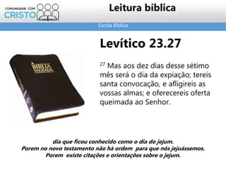 Escola Bíblica
Leitura bíblica
Levítico 23.27
27 Mas aos dez dias desse sétimo
mês será o dia da expiação; tereis
santa convocação, e afligireis as
vossas almas; e oferecereis oferta
queimada ao Senhor.
dia que ficou conhecido como o dia do jejum.
Porem no novo testamento não há ordem para que nós jejuássemos.
Porem existe citações e orientações sobre o jejum.
 