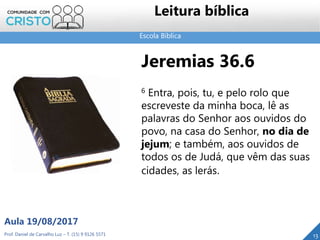 Escola Bíblica
Leitura bíblica
Jeremias 36.6
6 Entra, pois, tu, e pelo rolo que
escreveste da minha boca, lê as
palavras do Senhor aos ouvidos do
povo, na casa do Senhor, no dia de
jejum; e também, aos ouvidos de
todos os de Judá, que vêm das suas
cidades, as lerás.
Prof. Daniel de Carvalho Luz – T. (15) 9 9126 5571
Aula 19/08/2017
13
 