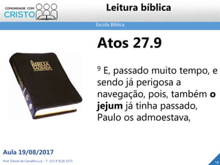 Escola Bíblica
Leitura bíblica
Atos 27.9
9 E, passado muito tempo, e
sendo já perigosa a
navegação, pois, também o
jejum já tinha passado,
Paulo os admoestava,
Prof. Daniel de Carvalho Luz – T. (15) 9 9126 5571
Aula 19/08/2017
14
 