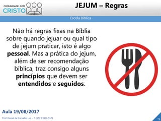 Escola Bíblica
Prof. Daniel de Carvalho Luz – T. (15) 9 9126 5571
Aula 19/08/2017
15
Não há regras fixas na Bíblia
sobre quando jejuar ou qual tipo
de jejum praticar, isto é algo
pessoal. Mas a prática do jejum,
além de ser recomendação
bíblica, traz consigo alguns
princípios que devem ser
entendidos e seguidos.
JEJUM – Regras
 