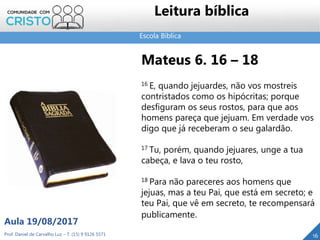 Escola Bíblica
Leitura bíblica
Mateus 6. 16 – 18
16 E, quando jejuardes, não vos mostreis
contristados como os hipócritas; porque
desfiguram os seus rostos, para que aos
homens pareça que jejuam. Em verdade vos
digo que já receberam o seu galardão.
17 Tu, porém, quando jejuares, unge a tua
cabeça, e lava o teu rosto,
18 Para não pareceres aos homens que
jejuas, mas a teu Pai, que está em secreto; e
teu Pai, que vê em secreto, te recompensará
publicamente.
Prof. Daniel de Carvalho Luz – T. (15) 9 9126 5571
Aula 19/08/2017
16
 