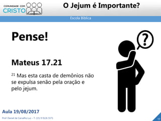 Escola Bíblica
Prof. Daniel de Carvalho Luz – T. (15) 9 9126 5571
Aula 19/08/2017
O Jejum é Importante?
17
Pense!
Mateus 17.21
21 Mas esta casta de demônios não
se expulsa senão pela oração e
pelo jejum.
 