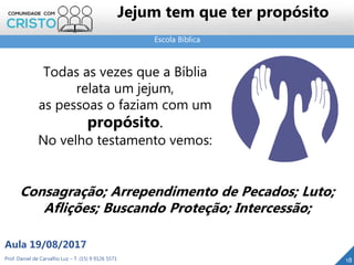 Escola Bíblica
Prof. Daniel de Carvalho Luz – T. (15) 9 9126 5571
Aula 19/08/2017
Jejum tem que ter propósito
18
Todas as vezes que a Bíblia
relata um jejum,
as pessoas o faziam com um
propósito.
No velho testamento vemos:
Consagração; Arrependimento de Pecados; Luto;
Aflições; Buscando Proteção; Intercessão;
 