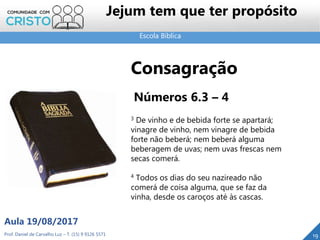 Escola Bíblica
Prof. Daniel de Carvalho Luz – T. (15) 9 9126 5571
Aula 19/08/2017
Jejum tem que ter propósito
19
Consagração
Números 6.3 – 4
3 De vinho e de bebida forte se apartará;
vinagre de vinho, nem vinagre de bebida
forte não beberá; nem beberá alguma
beberagem de uvas; nem uvas frescas nem
secas comerá.
4 Todos os dias do seu nazireado não
comerá de coisa alguma, que se faz da
vinha, desde os caroços até às cascas.
 