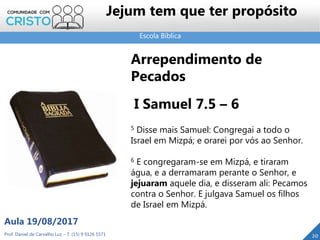 Escola Bíblica
Prof. Daniel de Carvalho Luz – T. (15) 9 9126 5571
Aula 19/08/2017
Jejum tem que ter propósito
20
Arrependimento de
Pecados
I Samuel 7.5 – 6
5 Disse mais Samuel: Congregai a todo o
Israel em Mizpá; e orarei por vós ao Senhor.
6 E congregaram-se em Mizpá, e tiraram
água, e a derramaram perante o Senhor, e
jejuaram aquele dia, e disseram ali: Pecamos
contra o Senhor. E julgava Samuel os filhos
de Israel em Mizpá.
 