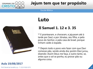 Escola Bíblica
Prof. Daniel de Carvalho Luz – T. (15) 9 9126 5571
Aula 19/08/2017
Jejum tem que ter propósito
21
Luto
II Samuel 1. 12 e 3. 35
12 E prantearam, e choraram, e jejuaram até à
tarde por Saul, e por Jônatas, seu filho, e pelo
povo do Senhor, e pela casa de Israel, porque
tinham caído à espada.
35 Depois todo o povo veio fazer com que Davi
comesse pão, sendo ainda dia; porém Davi jurou,
dizendo: Assim Deus me faça, e outro tanto, se,
antes que o sol se ponha, eu provar pão ou
alguma coisa.
 