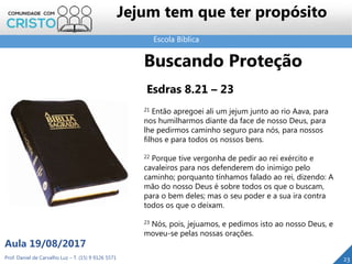 Escola Bíblica
Prof. Daniel de Carvalho Luz – T. (15) 9 9126 5571
Aula 19/08/2017
Jejum tem que ter propósito
23
Buscando Proteção
Esdras 8.21 – 23
21 Então apregoei ali um jejum junto ao rio Aava, para
nos humilharmos diante da face de nosso Deus, para
lhe pedirmos caminho seguro para nós, para nossos
filhos e para todos os nossos bens.
22 Porque tive vergonha de pedir ao rei exército e
cavaleiros para nos defenderem do inimigo pelo
caminho; porquanto tínhamos falado ao rei, dizendo: A
mão do nosso Deus é sobre todos os que o buscam,
para o bem deles; mas o seu poder e a sua ira contra
todos os que o deixam.
23 Nós, pois, jejuamos, e pedimos isto ao nosso Deus, e
moveu-se pelas nossas orações.
 