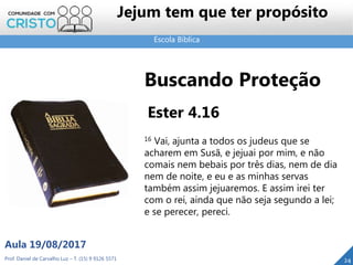 Escola Bíblica
Prof. Daniel de Carvalho Luz – T. (15) 9 9126 5571
Aula 19/08/2017
Jejum tem que ter propósito
24
Buscando Proteção
Ester 4.16
16 Vai, ajunta a todos os judeus que se
acharem em Susã, e jejuai por mim, e não
comais nem bebais por três dias, nem de dia
nem de noite, e eu e as minhas servas
também assim jejuaremos. E assim irei ter
com o rei, ainda que não seja segundo a lei;
e se perecer, pereci.
 