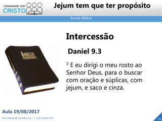 Escola Bíblica
Prof. Daniel de Carvalho Luz – T. (15) 9 9126 5571
Aula 19/08/2017
Jejum tem que ter propósito
25
Intercessão
Daniel 9.3
3 E eu dirigi o meu rosto ao
Senhor Deus, para o buscar
com oração e súplicas, com
jejum, e saco e cinza.
 