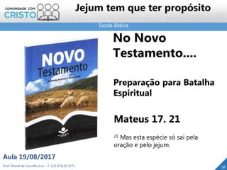 Escola Bíblica
Prof. Daniel de Carvalho Luz – T. (15) 9 9126 5571
Aula 19/08/2017
Jejum tem que ter propósito
26
No Novo
Testamento....
Preparação para Batalha
Espiritual
Mateus 17. 21
21 Mas esta espécie só sai pela
oração e pelo jejum.
 