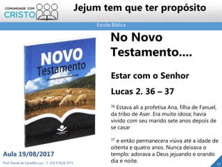 Escola Bíblica
Prof. Daniel de Carvalho Luz – T. (15) 9 9126 5571
Aula 19/08/2017
Jejum tem que ter propósito
27
No Novo
Testamento....
Estar com o Senhor
Lucas 2. 36 – 37
36 Estava ali a profetisa Ana, filha de Fanuel,
da tribo de Aser. Era muito idosa; havia
vivido com seu marido sete anos depois de
se casar
37 e então permanecera viúva até a idade de
oitenta e quatro anos. Nunca deixava o
templo: adorava a Deus jejuando e orando
dia e noite.
 