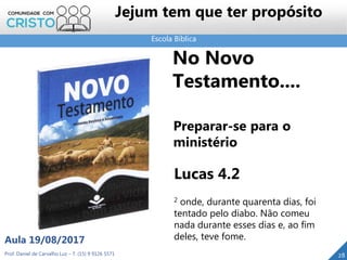 Escola Bíblica
Prof. Daniel de Carvalho Luz – T. (15) 9 9126 5571
Aula 19/08/2017
Jejum tem que ter propósito
28
No Novo
Testamento....
Preparar-se para o
ministério
Lucas 4.2
2 onde, durante quarenta dias, foi
tentado pelo diabo. Não comeu
nada durante esses dias e, ao fim
deles, teve fome.
 