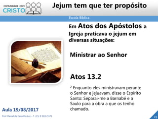 Escola Bíblica
Prof. Daniel de Carvalho Luz – T. (15) 9 9126 5571
Aula 19/08/2017
29
Em Atos dos Apóstolos a
Igreja praticava o jejum em
diversas situações:
Ministrar ao Senhor
Atos 13.2
2 Enquanto eles ministravam perante
o Senhor e jejuavam, disse o Espírito
Santo: Separai-me a Barnabé e a
Saulo para a obra a que os tenho
chamado.
Jejum tem que ter propósito
 
