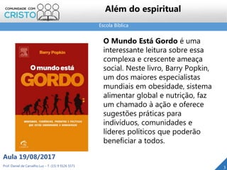Escola Bíblica
Prof. Daniel de Carvalho Luz – T. (15) 9 9126 5571
Aula 19/08/2017
3
O Mundo Está Gordo é uma
interessante leitura sobre essa
complexa e crescente ameaça
social. Neste livro, Barry Popkin,
um dos maiores especialistas
mundiais em obesidade, sistema
alimentar global e nutrição, faz
um chamado à ação e oferece
sugestões práticas para
indivíduos, comunidades e
líderes políticos que poderão
beneficiar a todos.
Além do espiritual
 